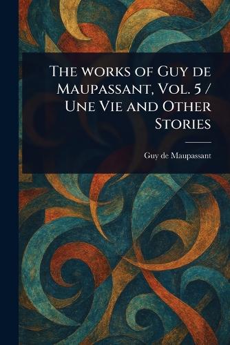 The Works of Guy De Maupassant, Vol. 5 / Une Vie and Other Stories