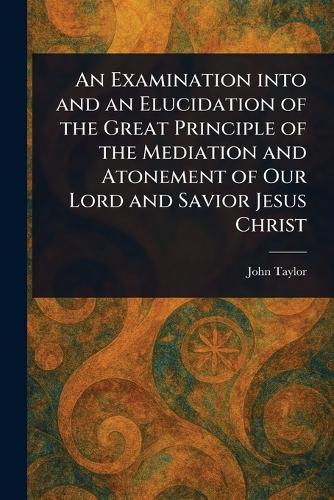An Examination Into and an Elucidation of the Great Principle of the Mediation and Atonement of Our Lord and Savior Jesus Christ