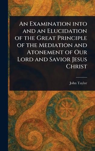 An Examination Into and an Elucidation of the Great Principle of the Mediation and Atonement of Our Lord and Savior Jesus Christ