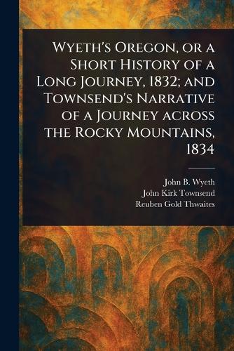 Wyeth's Oregon, or a Short History of a Long Journey, 1832; and Townsend's Narrative of a Journey Across the Rocky Mountains, 1834