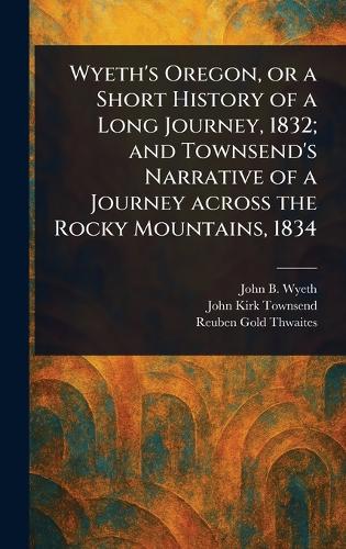 Wyeth's Oregon, or a Short History of a Long Journey, 1832; and Townsend's Narrative of a Journey Across the Rocky Mountains, 1834