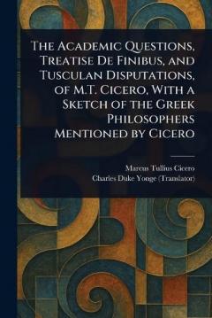 The Academic Questions, Treatise De Finibus, and Tusculan Disputations, of M.T. Cicero, With a Sketch of the Greek Philosophers Mentioned by Cicero