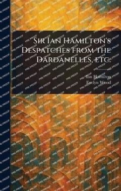 Sir Ian Hamilton's Despatches From the Dardanelles, Etc.