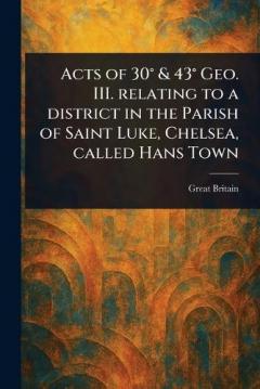 Acts of 30° & 43° Geo. III. Relating to a District in the Parish of Saint Luke, Chelsea, Called Hans Town