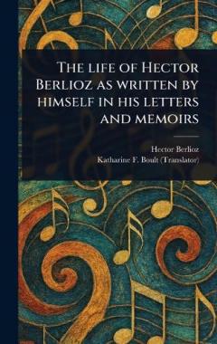 The Life of Hector Berlioz as Written by Himself in His Letters and Memoirs