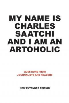 My Name is Charles Saatchi and I am an Artoholic: Questions from Journalists and Readers New Extended Edition