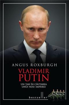 Vladimir Putin - Un Tar in cautarea unui nou imperiu Angus Roxburgh