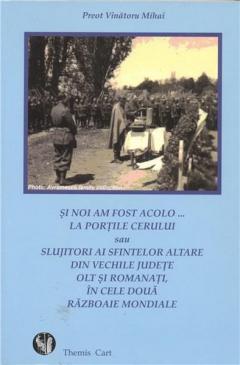 Si Noi Am Fost Acolo...la portile Cerului sau Slujitori ai Sfintelor Altare din vechile judete Olt si Romanati, in cele doua razboaie mondiale